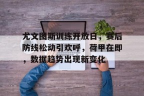 9game-尤文图斯训练开放日，赛后防线松动引欢呼，荷甲在即，数据趋势出现新变化-9game